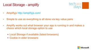 Local Storage - amplify

•   Amplifyjs http://amplifyjs.com/

•   Simple to use as everything is all done via key value pairs

•   Amplify works out what browser your app is running in and makes a
    choice which local storage option to use

     Local Storage if available (latest browsers)
     Cookie in older browsers
 