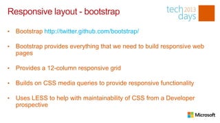 Responsive layout - bootstrap

•   Bootstrap http://twitter.github.com/bootstrap/

•   Bootstrap provides everything that we need to build responsive web
    pages

•   Provides a 12-column responsive grid

•   Builds on CSS media queries to provide responsive functionality

•   Uses LESS to help with maintainability of CSS from a Developer
    prospective
 
