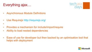 Everything ajax…

•   Asynchronous Module Definitions

•   Use Requirejs http://requirejs.org/
•
•   Provides a mechanism for include/import/require
•   Ability to load nested dependencies

•   Ease of use for developer but then backed by an optimisation tool that
    helps with deployment
 