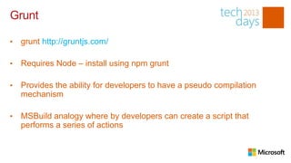 Grunt

•   grunt http://gruntjs.com/

•   Requires Node – install using npm grunt

•   Provides the ability for developers to have a pseudo compilation
    mechanism

•   MSBuild analogy where by developers can create a script that
    performs a series of actions
 