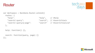 Router
var Workspace = Backbone.Router.extend({
  routes: {
     "help":                      "help",     // #help
     "search/:query":             "search",   // #search/kiwis
     "search/:query/p:page":      "search"    // #search/kiwis/p7
  },

 help: function() {},

  search: function(query, page) {}
});
 
