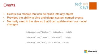 Events

•   Events is a module that can be mixed into any object
•   Provides the ability to bind and trigger custom named events
•   Normally used in the view so that it can update when our model
    changes

                  this.model.on("destroy", this.close, this);

                  this.model.on(“reset”, this.addAll, this);

                  this.model.on(“add”, this.addOne, this);
 