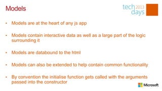Models

•   Models are at the heart of any js app

•   Models contain interactive data as well as a large part of the logic
    surrounding it

•   Models are databound to the html

•   Models can also be extended to help contain common functionality

•   By convention the initialise function gets called with the arguments
    passed into the constructor
 