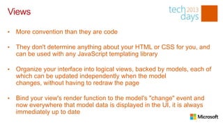 Views

•   More convention than they are code

•   They don't determine anything about your HTML or CSS for you, and
    can be used with any JavaScript templating library

•   Organize your interface into logical views, backed by models, each of
    which can be updated independently when the model
    changes, without having to redraw the page

•   Bind your view's render function to the model's "change" event and
    now everywhere that model data is displayed in the UI, it is always
    immediately up to date
 