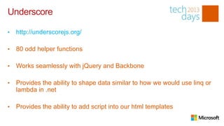Underscore

•   http://underscorejs.org/

•   80 odd helper functions

•   Works seamlessly with jQuery and Backbone

•   Provides the ability to shape data similar to how we would use linq or
    lambda in .net

•   Provides the ability to add script into our html templates
 