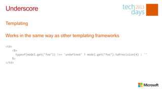 Underscore

Templating

Works in the same way as other templating frameworks

<td>
    <%=
       typeof(model.get("foo")) !== 'undefined' ? model.get("foo").toPrecision(4) : ''
    %>
</td>
 
