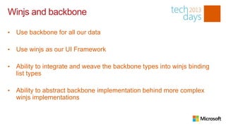 Winjs and backbone

•   Use backbone for all our data

•   Use winjs as our UI Framework

•   Ability to integrate and weave the backbone types into winjs binding
    list types

•   Ability to abstract backbone implementation behind more complex
    winjs implementations
 