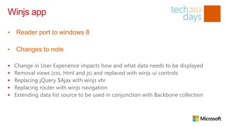Winjs app

•   Reader port to windows 8

•   Changes to note

   Change in User Experience impacts how and what data needs to be displayed
   Removal views (css, html and js) and replaced with winjs ui controls
   Replacing jQuery $Ajax with winjs xhr
   Replacing router with winjs navigation
   Extending data list source to be used in conjunction with Backbone collection
 