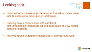 Looking back

•   Overview of some useful js frameworks that allow us to create
    maintainable client side apps in js/html/css

•   Building on our experiences with xaml and
    .net, databinding, composite UI and separation of view model
    controller designs

•   Ability to reuse underpinning modules in browser and win8
 