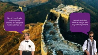 Woot, I can finally
   build my code        Here’s the design.
without the designer    Now let me go and
 messing things up!    play with my iPhone.
 