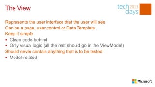 The View

Represents the user interface that the user will see
Can be a page, user control or Data Template
Keep it simple
 Clean code-behind
 Only visual logic (all the rest should go in the ViewModel)
Should never contain anything that is to be tested
 Model-related
 