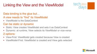 Linking the View and the ViewModel

Data binding is the glue but…
A view needs to “find” its ViewModel
 ViewModel is the DataContext
Can be static or dynamic
 Static: View creates ViewModel and sets it as DataContext
 Dynamic: at runtime, View selects its ViewModel or vice-versa
2 options:
 View-First: ViewModel gets created because View is created
 ViewModel-First: ViewModel is created and View gets selected
 