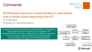 Commands

 MVVM-based code have no event handlers in code-behind
 How to handle events happening in the UI?
  Commands
  Based on Command pattern


 In object-oriented programming, the command pattern is a behavioral
        design pattern in which an object is used to represent and
encapsulate all the information needed to call a method at a later time.
       This information includes the method name, the object that
         owns the method and values for the method parameters.
 