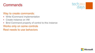 Commands

Way to create commands:
 Write ICommand implementation
 Create instance on VM
 Bind Command property of control to this instance
Works only on some controls
Rest needs to use behaviors
 