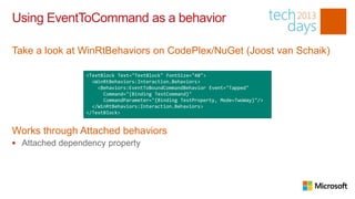 Using EventToCommand as a behavior

Take a look at WinRtBehaviors on CodePlex/NuGet (Joost van Schaik)

                 <TextBlock Text="TextBlock" FontSize="48">
                   <WinRtBehaviors:Interaction.Behaviors>
                     <Behaviors:EventToBoundCommandBehavior Event="Tapped"
                       Command="{Binding TestCommand}"
                       CommandParameter="{Binding TestProperty, Mode=TwoWay}"/>
                   </WinRtBehaviors:Interaction.Behaviors>
                 </TextBlock>


Works through Attached behaviors
 Attached dependency property
 