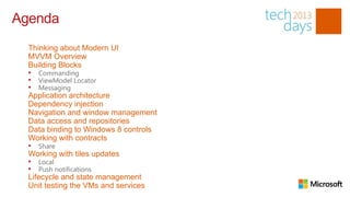 Agenda
  Thinking about Modern UI
  MVVM Overview
  Building Blocks
     Commanding
     ViewModel Locator
     Messaging
  Application architecture
  Dependency injection
  Navigation and window management
  Data access and repositories
  Data binding to Windows 8 controls
  Working with contracts
     Share
  Working with tiles updates
     Local
     Push notifications
  Lifecycle and state management
  Unit testing the VMs and services
 