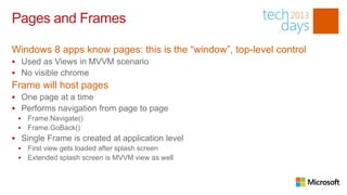 Pages and Frames

Windows 8 apps know pages: this is the “window”, top-level control
 Used as Views in MVVM scenario
 No visible chrome
Frame will host pages
 One page at a time
 Performs navigation from page to page
    Frame.Navigate()
    Frame.GoBack()
 Single Frame is created at application level
    First view gets loaded after splash screen
    Extended splash screen is MVVM view as well
 