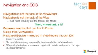 Navigation and SOC

Navigation is not the task of the ViewModel
Navigation is not the task of the View
   … and most certainly not the task of the Model
                          Then, whose task is it?
Separate service that has link to Frame
Called from ViewModels
NavigationService is injected in ViewModels through IOC
 Easily mockable
 No hard dependency on specific implementation in ViewModels
 Often, single instance is created application-wide and passed through
  injection/container
 