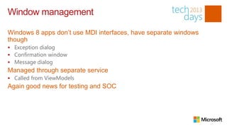 Window management

Windows 8 apps don’t use MDI interfaces, have separate windows
though
 Exception dialog
 Confirmation window
 Message dialog
Managed through separate service
 Called from ViewModels
Again good news for testing and SOC
 