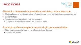 Repositories

Abstraction between data persistence and data consumption code
 Allows changing implementation of persistence code without changing consumer
 Easier to test
 Creates central location for all data access
    Advantage in the case where data will be cached locally


A repository often manages access to single resource collection
 More than one entity type on single repository though
    Parent-child relation
 