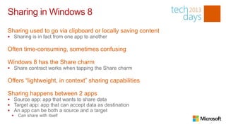 Sharing in Windows 8
Sharing used to go via clipboard or locally saving content
 Sharing is in fact from one app to another

Often time-consuming, sometimes confusing

Windows 8 has the Share charm
 Share contract works when tapping the Share charm

Offers “lightweight, in context” sharing capabilities

Sharing happens between 2 apps
 Source app: app that wants to share data
 Target app: app that can accept data as destination
 An app can be both a source and a target
  Can share with itself
 