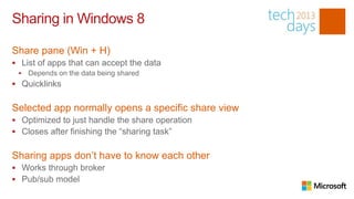 Sharing in Windows 8

Share pane (Win + H)
 List of apps that can accept the data
    Depends on the data being shared
 Quicklinks


Selected app normally opens a specific share view
 Optimized to just handle the share operation
 Closes after finishing the “sharing task”


Sharing apps don’t have to know each other
 Works through broker
 Pub/sub model
 