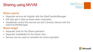 Sharing using MVVM

Share source
 Separate service will register with the DataTransferManager
 Will also get in data to share when requested
 ViewModel control this service but don’t directly interact with the
  DataTransferManager
Share target
 Separate View for the Share operation
 Separate ViewModel for the Share view
 Service can be used to complete the share operation
 