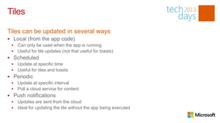 Tiles

Tiles can be updated in several ways
 Local (from the app code)
    Can only be used when the app is running
    Useful for tile updates (not that useful for toasts)
 Scheduled
    Update at specific time
    Useful for tiles and toasts
 Periodic
    Update at specific interval
    Poll a cloud service for content
 Push notifications
    Updates are sent from the cloud
    Ideal for updating the tile without the app being executed
 