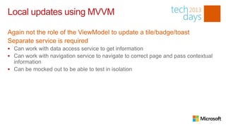 Local updates using MVVM

Again not the role of the ViewModel to update a tile/badge/toast
Separate service is required
 Can work with data access service to get information
 Can work with navigation service to navigate to correct page and pass contextual
  information
 Can be mocked out to be able to test in isolation
 