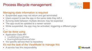 Process lifecycle management

Managing state information is required
       Suspended apps may not return and get terminated
       Users expect to see the app in the same state they left it
       Syncing state between multiple devices may be expected
       The app could be updated to a newer version
       While suspended, the app may be activated, triggering a different page
       ...
Can be done using
 Application Data API
        LocalSettings/LocalFolder
        RoamingSettings/RoamingFolder
 Via specific service then to repository
It’s not the task of the ViewModel to manage this
 A service has this responsibility
 