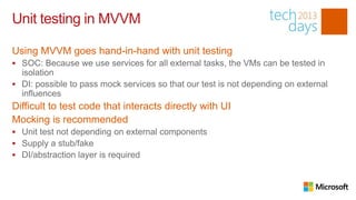Unit testing in MVVM

Using MVVM goes hand-in-hand with unit testing
 SOC: Because we use services for all external tasks, the VMs can be tested in
  isolation
 DI: possible to pass mock services so that our test is not depending on external
  influences
Difficult to test code that interacts directly with UI
Mocking is recommended
 Unit test not depending on external components
 Supply a stub/fake
 DI/abstraction layer is required
 