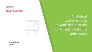 Analysis of
youths attitude
towards health drinks
on a digital marketing
perspective
Roshan Paul
15100
Company:
OGILVY & MATHER
 