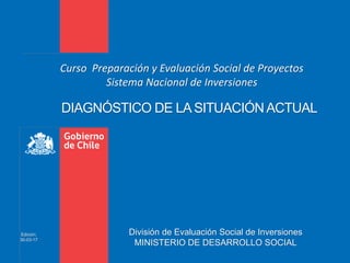 Edición:
30-03-17
Curso Preparación y Evaluación Social de Proyectos
Sistema Nacional de Inversiones
DIAGNÓSTICO DE LA SITUACIÓN ACTUAL
División de Evaluación Social de Inversiones
MINISTERIO DE DESARROLLO SOCIAL
 