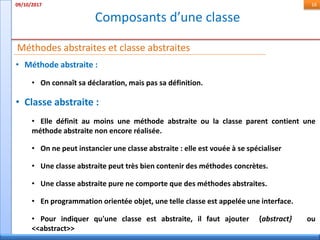 Composants d’une classe
09/10/2017 16
• Méthode abstraite :
• On connaît sa déclaration, mais pas sa définition.
• Classe abstraite :
• Elle définit au moins une méthode abstraite ou la classe parent contient une
méthode abstraite non encore réalisée.
• On ne peut instancier une classe abstraite : elle est vouée à se spécialiser
• Une classe abstraite peut très bien contenir des méthodes concrètes.
• Une classe abstraite pure ne comporte que des méthodes abstraites.
• En programmation orientée objet, une telle classe est appelée une interface.
• Pour indiquer qu'une classe est abstraite, il faut ajouter {abstract} ou
<<abstract>>
Méthodes abstraites et classe abstraites
 