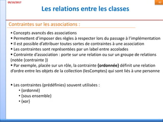 Les relations entre les classes
09/10/2017 42
Contraintes sur les associations :
 Concepts avancés des associations
 Permettent d’imposer des règles à respecter lors du passage à l’implémentation
 Il est possible d’attribuer toutes sortes de contraintes à une association
 Les contraintes sont représentées par un label entre accolades
 Contrainte d’association : porte sur une relation ou sur un groupe de relations
(notée {contrainte })
 Par exemple, placée sur un rôle, la contrainte {ordonnée} définit une relation
d’ordre entre les objets de la collection (lesComptes) qui sont liés à une personne
 Les contraintes (prédéfinies) souvent utilisées :
• {ordonné}
• {sous ensemble}
• {xor}
 