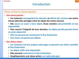 Introduction
09/10/2017 8
• Une classe passive :
• Ces instances sauvegardent les données et offrent des services aux autres
classes (données partagés entre les objets des autres classes).
• Elle assure un accès à leurs objets d’une manière concurrentielle et non
séquentielle.
• Pour assurer l’intégrité de leurs données, les objets passifs peuvent forcer
un accès séquentiel
• Elles ne peuvent pas commencer le flux d’exécution
• Une classe est passive par défaut.
Classe active et classe passive :
• Une classe active :
• Ces instances ont leur propres adressages et peuvent eux même contrôler
le flux d’exécution.
• Les objets actifs sont séquentiels.
• Elles peuvent commencer le flux d’exécution
• Graphiquement, une classe active a un cadre plus gras.
 