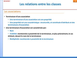 Les relations entre les classes
09/10/2017 85
• Terminaison d’une association
• Une terminaison d’une association est une propriété
• Une propriété est une caractéristique structurelle, et constituée d’attributs et des
terminaisons d’association
• Une terminaison d’association est caractérisée par:
• Nom
• Visibilité: mentionnée à proximité de la terminaison, et plus précisément, le cas
échéant, devant le nom de la terminaison
• Multiplicité: mentionnée à proximité de la terminaison
Les associations
 