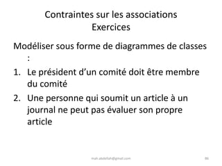 mah.abdellah@gmail.com 86
Contraintes sur les associations
Exercices
Modéliser sous forme de diagrammes de classes
:
1. Le président d’un comité doit être membre
du comité
2. Une personne qui soumit un article à un
journal ne peut pas évaluer son propre
article
 
