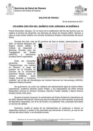 BOLETIN DE PRENSA
04 de diciembre de 2011
CELEBRA SSO DÍA DEL QUÍMICO CON JORNADA ACADÉMICA
Puerto Escondido, Oaxaca.- En el marco de la celebración del Día del Químico que se
celebra el primero de diciembre, los Servicios de Salud de Oaxaca (SSO), llevaron a
cabo en esta ciudad costeña una Jornada Académica dirigida a laboratoristas del sector
Salud.
Durante dos días, más de 60 químicos de todo el estado, pertenecientes a los
SSO, el Instituto Mexicano del
Seguro Social (IMSS), el
Instituto de Seguridad y
Servicios Sociales para los
Trabajadores del Estado
(ISSSTE), y laboratorios
privados fueron capacitados.
Entre las principales
ponencias destacan:
“Paragonimiosis, una realidad
en Oaxaca”, a cargo del
profesor de la Facultad de
Ciencias de la Universidad
Autónoma Benito Juárez de
Oaxaca (UABJO), Jaime
Vargas Arrazola; y “Leucemia
mieloide”, por el jefe de Hematología del Instituto Nacional de Cancerología (INCAN),
Alejandro Velasco Escobar.
De igual forma, se contó con cátedras del representante legal de Castro Patton
Laboratorios, Guillermo Gerardo Castro Patton; y los especialistas de Ortho Clinical
Diagnostics Jhonson & Jhonson Company, Mauricio Topete Valadez y Marco Antonio
Arreola Iniesta; entre otros.
Durante el evento inaugural, la coordinadora de Enlace Estatal de Laboratorios de
los SSO, Mariela Peña Burón, afirmó que para la institución es vital mantener al personal
de laboratorio capacitado, con el fin de brindar a la población más vulnerable del estado
un servicio de calidad.
Asimismo, resaltó el apoyo de los laboratoristas en coadyuvar a ofrecer un
diagnóstico oportuno y certero a los pacientes que demandan el servicio, ya sea en las
clínicas del sector Salud, o en el ámbito privado.
Departamento de Comunicación Social, Calle: J.P. García No. 103, Colonia Centro C.P. 68000 Tel.(01951)51 6 2163
correo electrónico: ssoaxaca2005@gmail.com
 