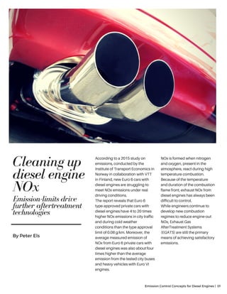 Cleaning up
diesel engine
NOx
Emission Control Concepts for Diesel Engines | 01
By Peter Els
According to a 2015 study on
emissions, conducted by the
Institute of Transport Economics in
Norway in collaboration with VTT
in Finland, new Euro 6 cars with
diesel engines are struggling to
meet NOx emissions under real
driving conditions.
The report reveals that Euro 6
type-approved private cars with
diesel engines have 4 to 20 times
higher NOx emissions in city traffic
and during cold weather
conditions than the type approval
limit of 0.08 g/km. Moreover, the
average measured emission of
NOx from Euro 6 private cars with
diesel engines was also about four
times higher than the average
emission from the tested city buses
and heavy vehicles with Euro VI
engines.
NOx is formed when nitrogen
and oxygen, present in the
atmosphere, react during high
temperature combustion.
Because of the temperature
and duration of the combustion
flame front, exhaust NOx from
diesel engines has always been
difficult to control.
While engineers continue to
develop new combustion
regimes to reduce engine-out
NOx, Exhaust Gas
AfterTreatment Systems
(EGATS) are still the primary
means of achieving satisfactory
emissions.
Emission-limits drive
further aftertreatment
technologies
 