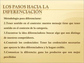 Metodología para diferenciarse: Tener sentido en el contexto: nuestro mensaje tiene que tener sentido en el contexto de la categoría. Encontrar la idea diferenciadora: buscar algo que nos distinga de nuestros competidores. Construir los credenciales: Tener las credenciales necesarias que apoyen la idea diferenciadora y la hagan creíble. Comunicar la diferencia: gana los productos que son mejor percibidos 