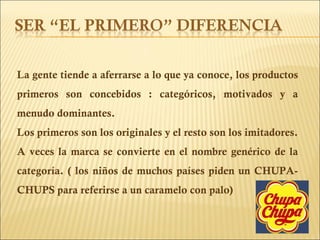 La gente tiende a aferrarse a lo que ya conoce, los productos primeros son concebidos : categóricos, motivados y a menudo dominantes. Los primeros son los originales y el resto son los imitadores. A veces la marca se convierte en el nombre genérico de la categoría. ( los niños de muchos países piden un CHUPA-CHUPS para referirse a un caramelo con palo) 