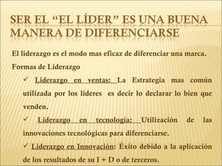 El liderazgo es el modo mas eficaz de diferenciar una marca. Formas de Liderazgo Liderazgo en ventas:  La Estrategia mas común utilizada por los lideres  es decir lo declarar lo bien que venden. Liderazgo en tecnología:  Utilización de las innovaciones tecnológicas para diferenciarse. Liderazgo en Innovación : Éxito debido a la aplicación de los resultados de su I + D o de terceros. 