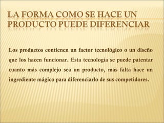 Los productos contienen un factor tecnológico o un diseño que los hacen funcionar. Esta tecnología se puede patentar cuanto más complejo sea un producto, más falta hace un ingrediente mágico para diferenciarlo de sus competidores. 