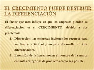 El factor que mas influye en que las empresas pierdan su diferenciación es el CRECIMIENTO, debido a dos problemas: Distracción: las empresas invierten los recursos para ampliar su actividad y no para desarrollar su idea diferenciadora. Extensión de la línea: ponen el nombre de la marca en tantas categorías de productos como sea posible. 
