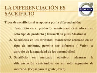 Tipos de sacrificios si se apuesta por la diferenciación: Sacrificio en el producto: mantenerse centrado en un solo tipo de producto ( Duracell en pilas Alcalinas) Sacrificios en los atributos: mantenerse centrado en un tipo de atributo, permite ser diferente ( Volvo se apropio de la seguridad de los automóviles)  Sacrificio en mercado objetivo: alcanzar la diferenciación centrándose en un solo segmento de mercado. (Pepsi para la gente joven) 