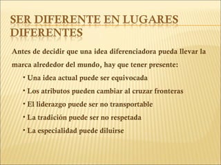 Antes de decidir que una idea diferenciadora pueda llevar la marca alrededor del mundo, hay que tener presente: Una idea actual puede ser equivocada Los atributos pueden cambiar al cruzar fronteras El liderazgo puede ser no transportable La tradición puede ser no respetada La especialidad puede diluirse 