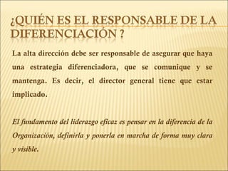 La alta dirección debe ser responsable de asegurar que haya una estrategia diferenciadora, que se comunique y se mantenga. Es decir, el director general tiene que estar implicado. El fundamento del liderazgo eficaz es pensar en la diferencia de la Organización, definirla y ponerla en marcha de forma muy clara y visible. 