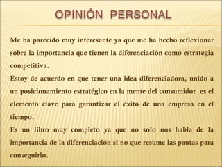 Me ha parecido muy interesante ya que me ha hecho reflexionar sobre la importancia que tienen la diferenciación como estrategia competitiva.  Estoy de acuerdo en que tener una idea diferenciadora, unido a un posicionamiento estratégico en la mente del consumidor  es el elemento clave para garantizar el éxito de una empresa en el tiempo. Es un libro muy completo ya que no solo nos habla de la importancia de la diferenciación si no que resume las pautas para conseguirlo. 