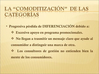 Progresiva pérdida de DIFERENCIACIÓN debido a: Excesivo apoyo en programa promocionales. No llegan a trasmitir un mensaje claro que ayude al consumidor a distinguir una marca de otra. Los consultores de gestión no entienden bien la mente de los consumidores. 